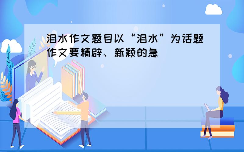 泪水作文题目以“泪水”为话题作文要精辟、新颖的急