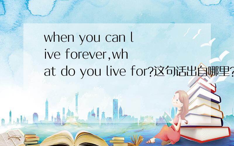 when you can live forever,what do you live for?这句话出自哪里?what do you live for?这个问句是哪位伟人说的?