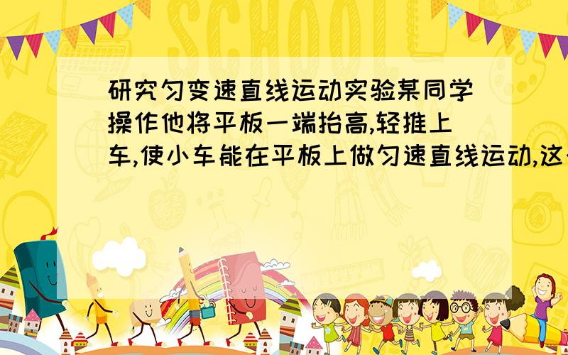 研究匀变速直线运动实验某同学操作他将平板一端抬高,轻推上车,使小车能在平板上做匀速直线运动,这个操作是否正确?实验中的长木板是平放还是可以一端高一端低?