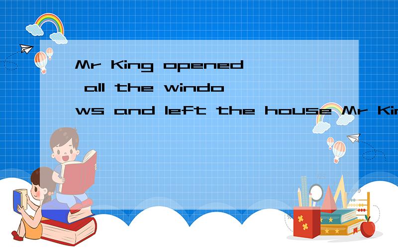 Mr King opened all the windows and left the house Mr King left the house _____ all the windows