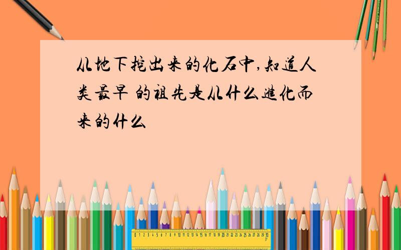 从地下挖出来的化石中,知道人类最早 的祖先是从什么进化而来的什么