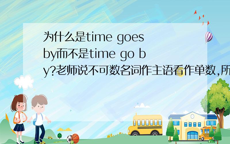 为什么是time goes by而不是time go by?老师说不可数名词作主语看作单数,所以后面用goes,我还是不懂,能不能再讲的通俗易懂点啊