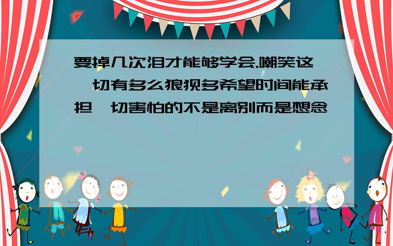 要掉几次泪才能够学会.嘲笑这一切有多么狼狈多希望时间能承担一切害怕的不是离别而是想念