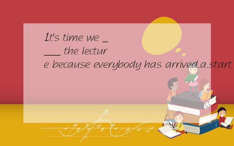 It's time we ____ the lecture because everybody has arrived.a.start b.will start c.started d.sIt's time we ____ the lecture because everybody has arrived.a.start b.will start c.started d.shall start