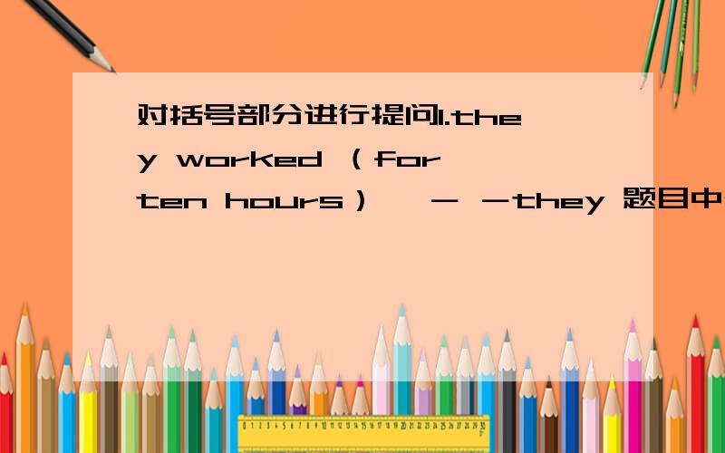 对括号部分进行提问1.they worked （for ten hours）— － －they 题目中确实没有 have