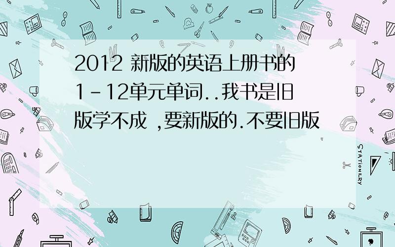 2012 新版的英语上册书的1-12单元单词..我书是旧版学不成 ,要新版的.不要旧版