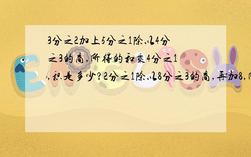 3分之2加上5分之1除以4分之3的商,所得的和乘4分之1,积是多少?2分之1除以8分之3的商,再加8,所得的和乘2分之1,积是多少?3减去十四分之三与一又六分之一的积,所得的差除以11得多少?12分之5除以8