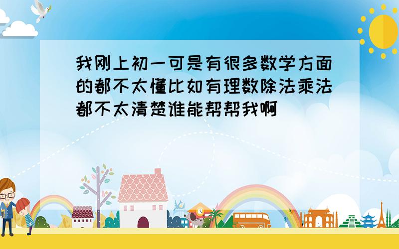 我刚上初一可是有很多数学方面的都不太懂比如有理数除法乘法都不太清楚谁能帮帮我啊