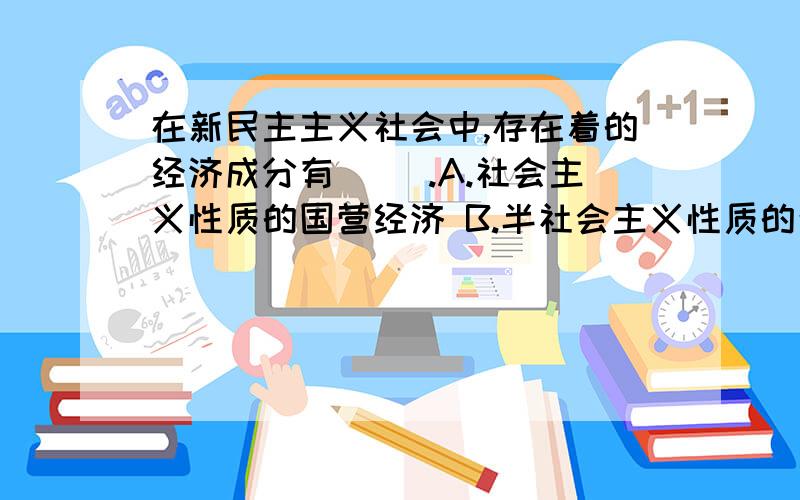 在新民主主义社会中,存在着的经济成分有（ ）.A.社会主义性质的国营经济 B.半社会主义性质的合作社经济 C.农民和手工业者的个体经济 D.人资本主义经济 E.国家资本主义经济 在新民主主义