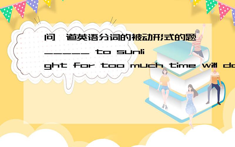 问一道英语分词的被动形式的题_____ to sunlight for too much time will do harm to ones’s skin.A.Exposed B.Having exposedC.Being exposed D.After being exposed为什么选C?（要理由）