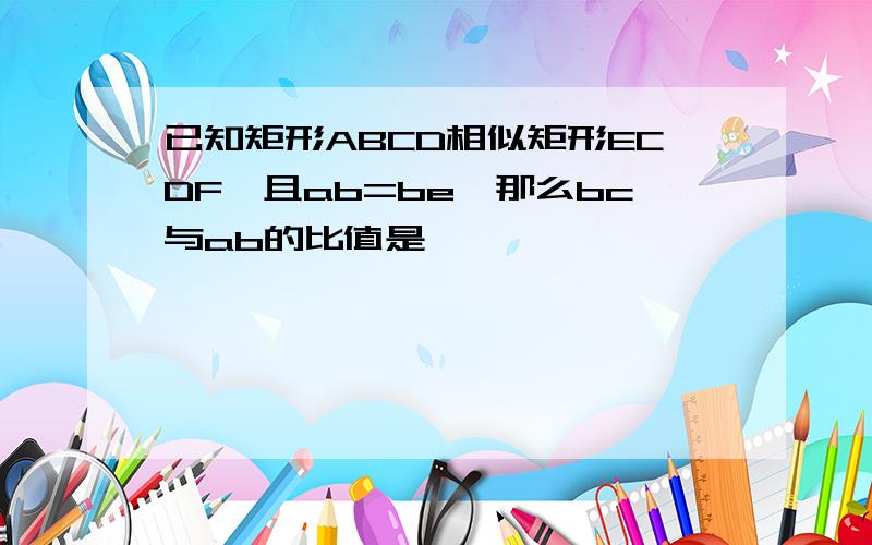 已知矩形ABCD相似矩形ECDF,且ab=be,那么bc与ab的比值是