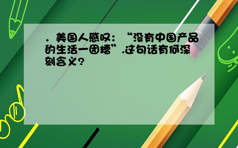 ．美国人感叹：“没有中国产品的生活一团糟”.这句话有何深刻含义?