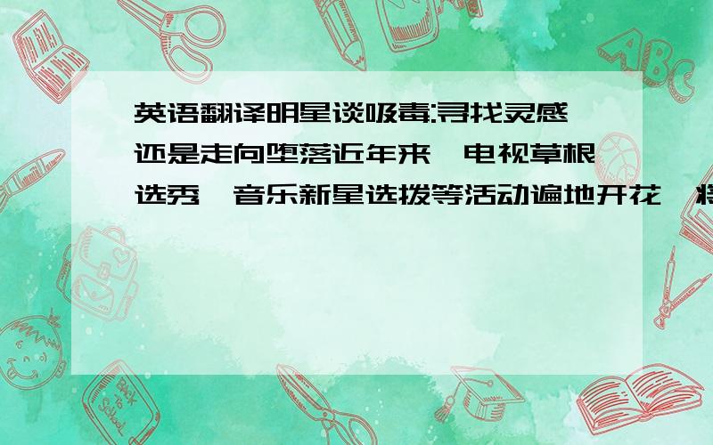 英语翻译明星谈吸毒:寻找灵感还是走向堕落近年来,电视草根选秀、音乐新星选拨等活动遍地开花,将不断地有新艺人涌入演艺圈.当他们在交朋友时,在群体聚集创作时,看到老牌明星吸毒成风,