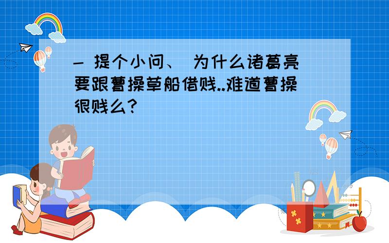 - 提个小问、 为什么诸葛亮要跟曹操草船借贱..难道曹操很贱么?