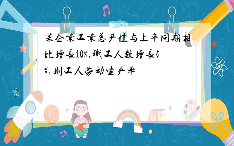 某企业工业总产值与上年同期相比增长10%,职工人数增长5%,则工人劳动生产率