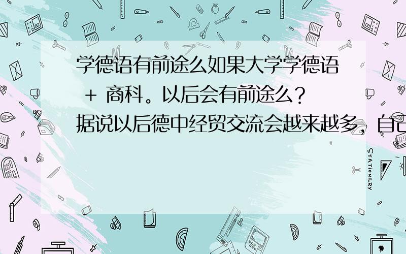 学德语有前途么如果大学学德语 + 商科。以后会有前途么？据说以后德中经贸交流会越来越多，自己是否会有优势？最好能有自己或身边朋友的切身体验。