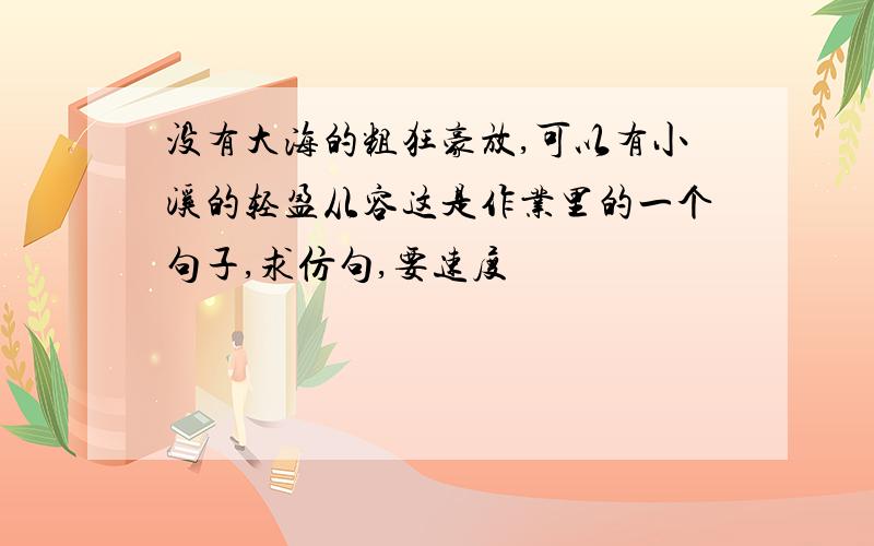 没有大海的粗狂豪放,可以有小溪的轻盈从容这是作业里的一个句子,求仿句,要速度