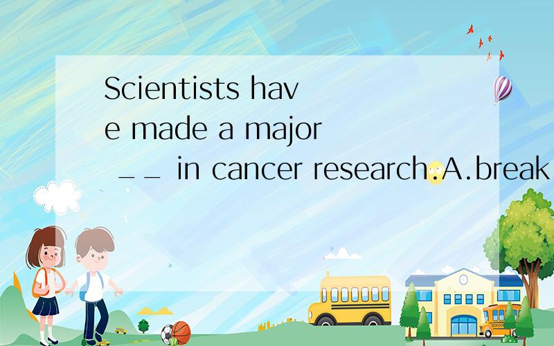 Scientists have made a major __ in cancer research.A.break-in  B.breakthrough  C.breakup  D.bdakdown选哪个,为什么?