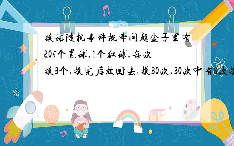 摸球随机事件概率问题盒子里有205个黑球,1个红球,每次摸3个,摸完后放回去,摸30次,30次中有8次摸到红球的概率是多少?