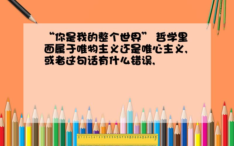 “你是我的整个世界” 哲学里面属于唯物主义还是唯心主义,或者这句话有什么错误,