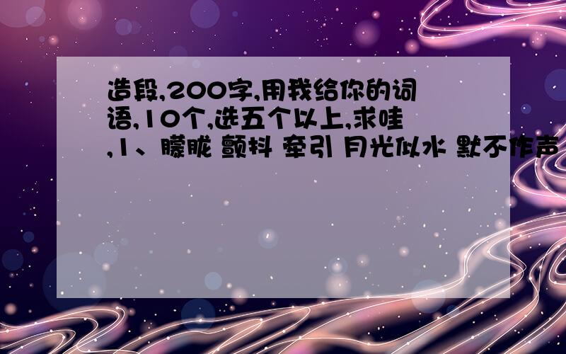 造段,200字,用我给你的词语,10个,选五个以上,求哇,1、朦胧 颤抖 牵引 月光似水 默不作声 扶摇直上 一尘不染 无边无际 一望无际 一眼望不到边2、惬意 浩瀚 飘飘然 波涛汹涌 一步不离 聪明绝