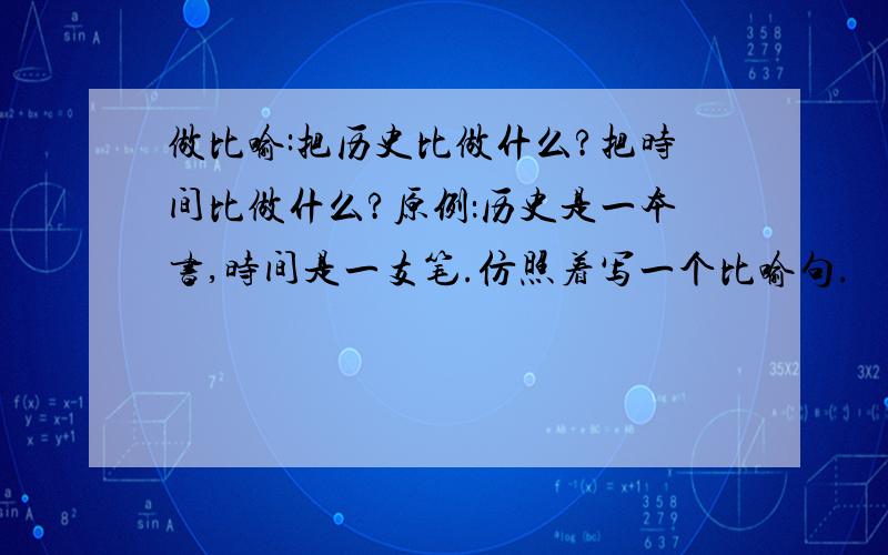 做比喻:把历史比做什么?把时间比做什么?原例：历史是一本书,时间是一支笔.仿照着写一个比喻句.