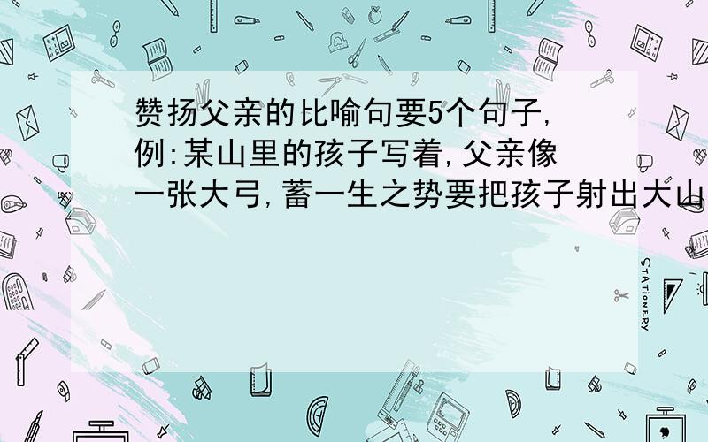 赞扬父亲的比喻句要5个句子,例:某山里的孩子写着,父亲像一张大弓,蓄一生之势要把孩子射出大山.不一定要这种的,有比喻的就行!今晚9:30要!好的加追分!