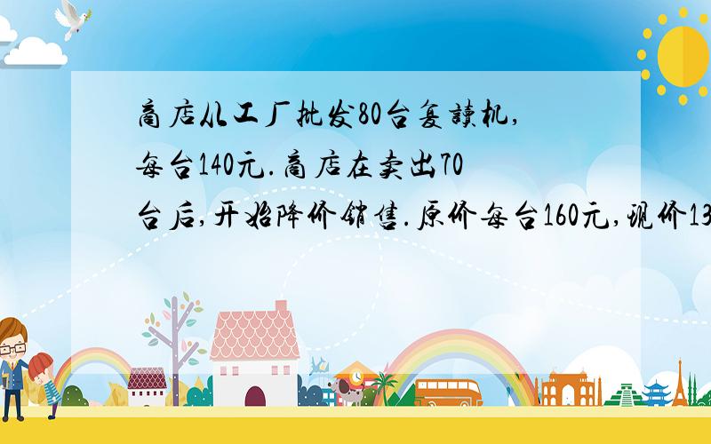 商店从工厂批发80台复读机,每台140元.商店在卖出70台后,开始降价销售.原价每台160元,现价138元如果商品全部卖出,你认为是赚钱还是赔钱.要求三种算法!