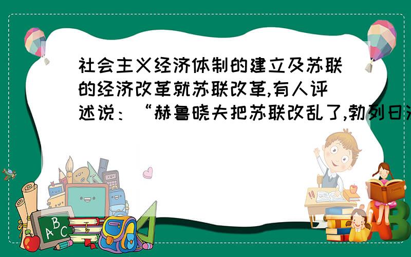 社会主义经济体制的建立及苏联的经济改革就苏联改革,有人评述说：“赫鲁晓夫把苏联改乱了,勃列日涅夫把苏联改死了,戈尔巴乔夫把苏联改垮了”.说“戈尔巴乔夫把苏联改垮了”的主要论