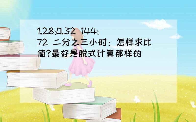 1.28:0.32 144:72 二分之三小时：怎样求比值?最好是脱式计算那样的）