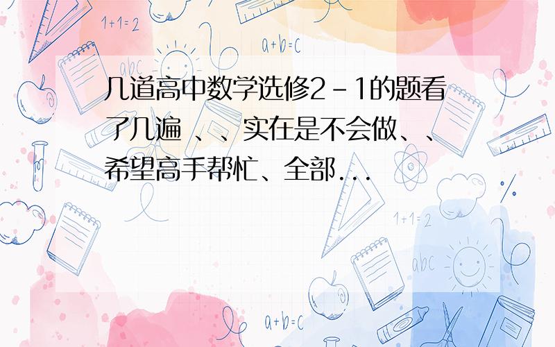 几道高中数学选修2-1的题看了几遍 、、实在是不会做、、希望高手帮忙、全部...