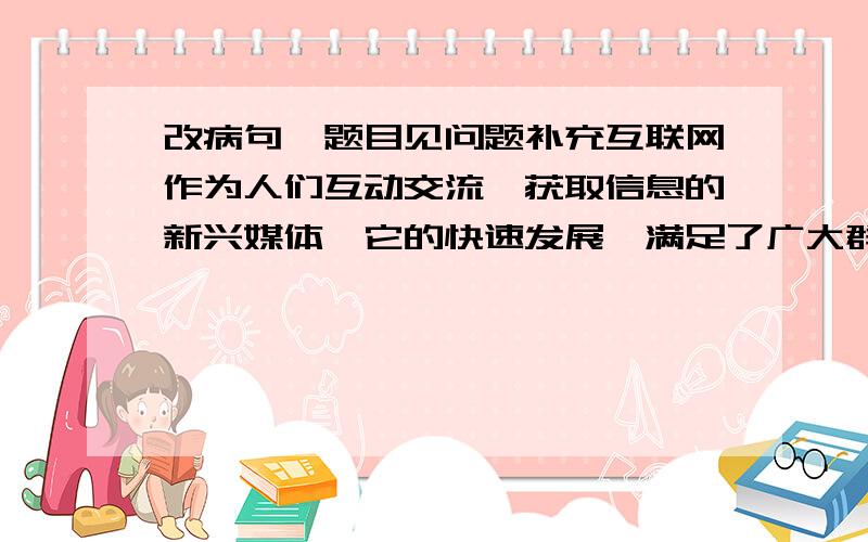 改病句,题目见问题补充互联网作为人们互动交流、获取信息的新兴媒体,它的快速发展,满足了广大群众文化生活的需求.然而,在互联网快速发展的同时,个别网站也存在着传播不健康信息、提