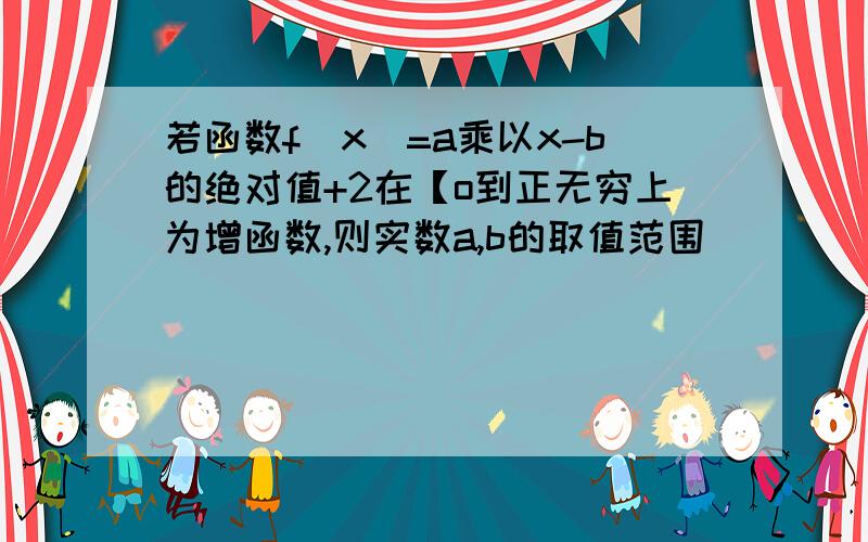 若函数f(x)=a乘以x-b的绝对值+2在【o到正无穷上为增函数,则实数a,b的取值范围