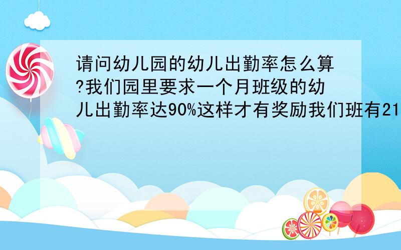 请问幼儿园的幼儿出勤率怎么算?我们园里要求一个月班级的幼儿出勤率达90%这样才有奖励我们班有21人,但是每天都来15-20这样,每天来的人数都不统一的,一个月来幼儿园是22天,请问这样要怎