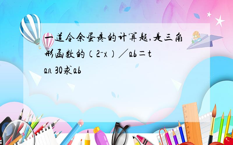 一道令余蛋疼的计算题,是三角形函数的（2－x）╱ab＝tan 30求ab