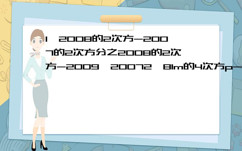 1、2008的2次方-2007的2次方分之2008的2次方-2009*20072、81m的4次方p-72m的2次方n的2次方p加上16n的4次方p3、对于任何整数m,多项式（4m加5）的2次方-9都能被什么整除?