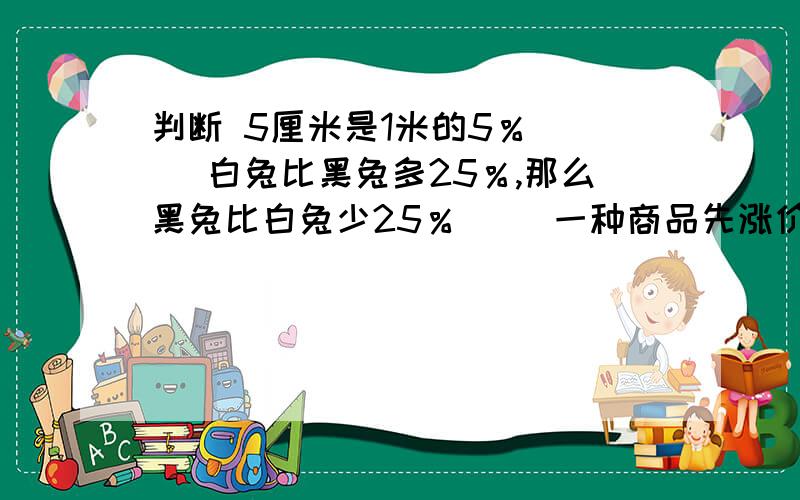 判断 5厘米是1米的5％ （） 白兔比黑兔多25％,那么黑兔比白兔少25％ （）一种商品先涨价10％再降价10％,原价不变 （）男生比女生多30％,则男生人数是女生的130％ （）填空5是8的（）％,8是5