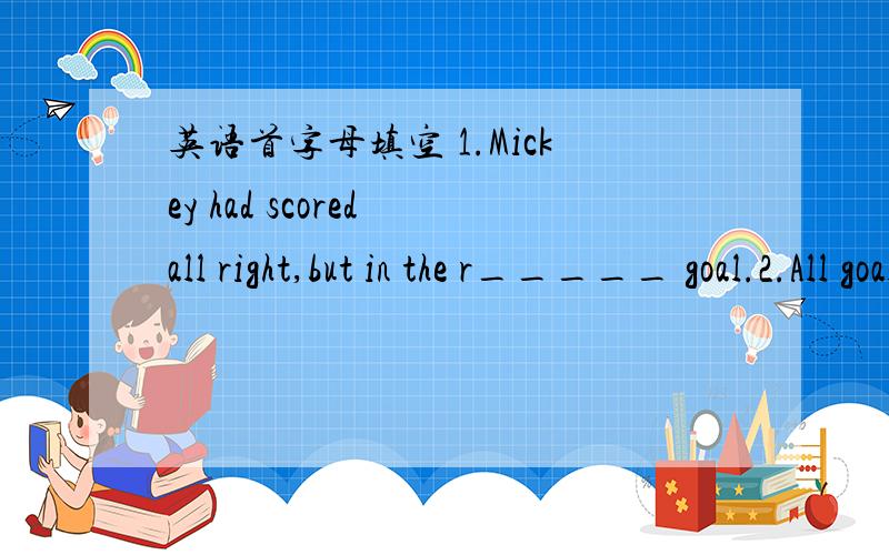 英语首字母填空 1.Mickey had scored all right,but in the r_____ goal.2.All goals should be c____by a happy hug from Mickey.3.At last the silence was broken when Mickey,his face filled with j___,hugged my son tightly and shouted happily