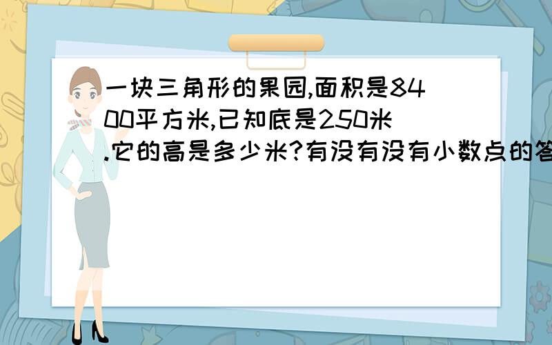 一块三角形的果园,面积是8400平方米,已知底是250米.它的高是多少米?有没有没有小数点的答案