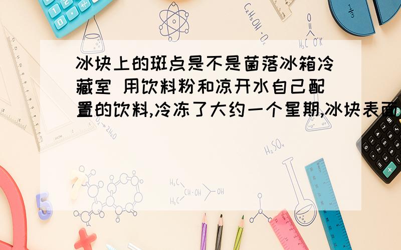 冰块上的斑点是不是菌落冰箱冷藏室 用饮料粉和凉开水自己配置的饮料,冷冻了大约一个星期,冰块表面出现了 看着像菌落的白色斑点 很像培养皿里的菌落 请问一下这到底是不是菌落 另外请