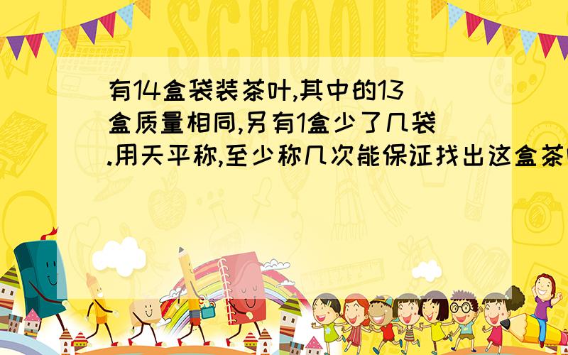 有14盒袋装茶叶,其中的13盒质量相同,另有1盒少了几袋.用天平称,至少称几次能保证找出这盒茶叶?
