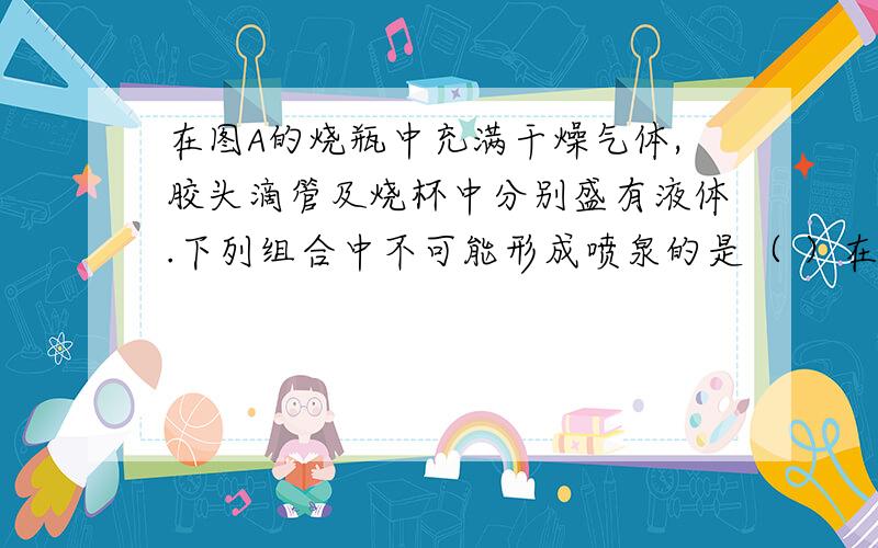 在图A的烧瓶中充满干燥气体,胶头滴管及烧杯中分别盛有液体.下列组合中不可能形成喷泉的是（ ）在图A的烧瓶中充满干燥气体,胶头滴管及烧杯中分别盛有液体.下列组合中不可能形成喷泉的