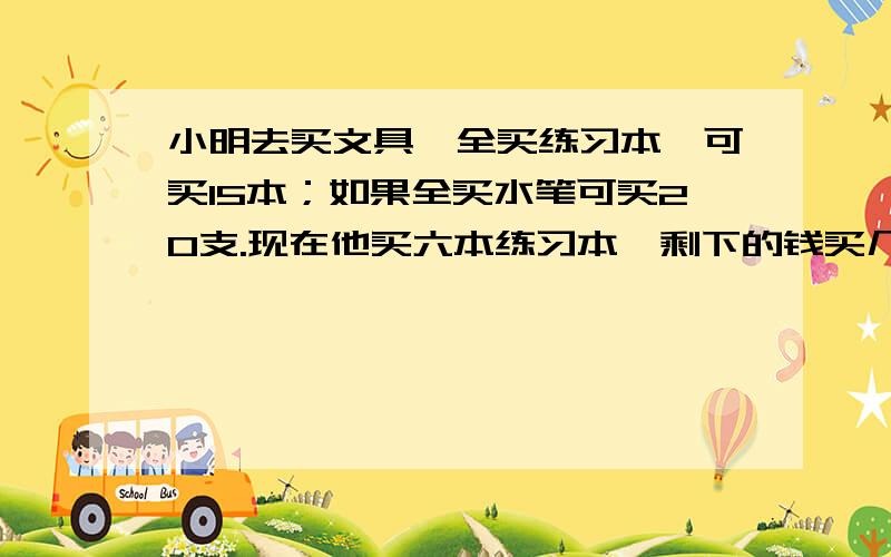 小明去买文具,全买练习本,可买15本；如果全买水笔可买20支.现在他买六本练习本,剩下的钱买几只水笔?要有算式啊,