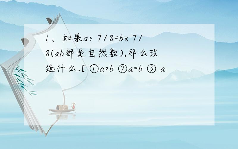 1、如果a÷7/8=b×7/8(ab都是自然数),那么改选什么.[ ①a>b ②a=b ③ a