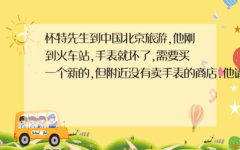 怀特先生到中国北京旅游,他刚到火车站,手表就坏了,需要买一个新的,但附近没有卖手表的商店.他请警察帮忙,警察告诉他 一直向前走,在第三个路口向左拐入幸福路,穿过一个广场,在他的右边