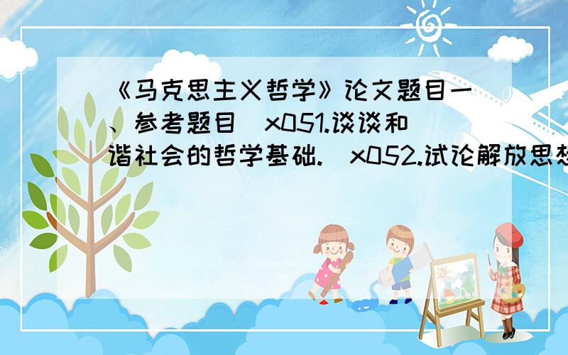 《马克思主义哲学》论文题目一、参考题目\x051.谈谈和谐社会的哲学基础.\x052.试论解放思想、实事求是在重大历史关头的意义.\x053.怎样理解实践是人的存在方式?\x054.唯物辩证法与系统论原