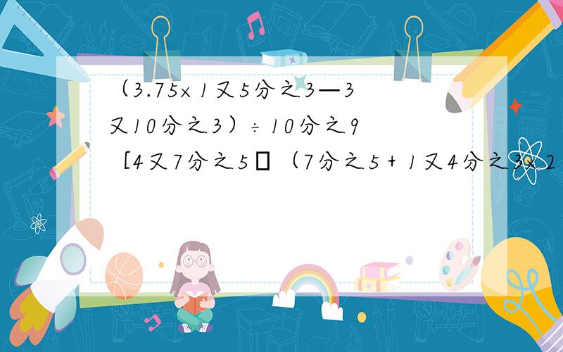 （3.75×1又5分之3—3又10分之3）÷10分之9 ［4又7分之5―（7分之5＋1又4分之3×2）］÷2.599.99×2.8＋0.01×2.813分之8÷10分之9×11分之4÷9分之5×2分之11÷13分之45分之4×11分之4＋11分之5×5分之4（3分之1＋