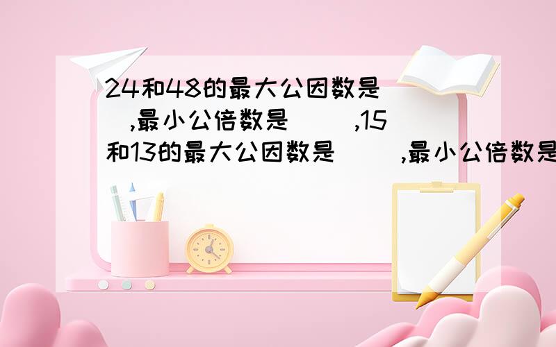 24和48的最大公因数是( ),最小公倍数是( ),15和13的最大公因数是( ),最小公倍数是24和48的最大公因数是( ),最小公倍数是( ),15和13的最大公因数是( ),最小公倍数是( )