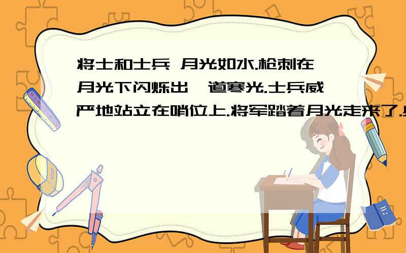 将士和士兵 月光如水.枪刺在月光下闪烁出一道寒光.士兵威严地站立在哨位上.将军踏着月光走来了.身后跟着一大帮陪同和随从人员.哨兵精神振作地迎接将军的到来.将军打量了一下哨兵,以