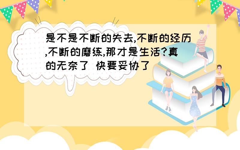 是不是不断的失去,不断的经历,不断的磨练,那才是生活?真的无奈了 快要妥协了